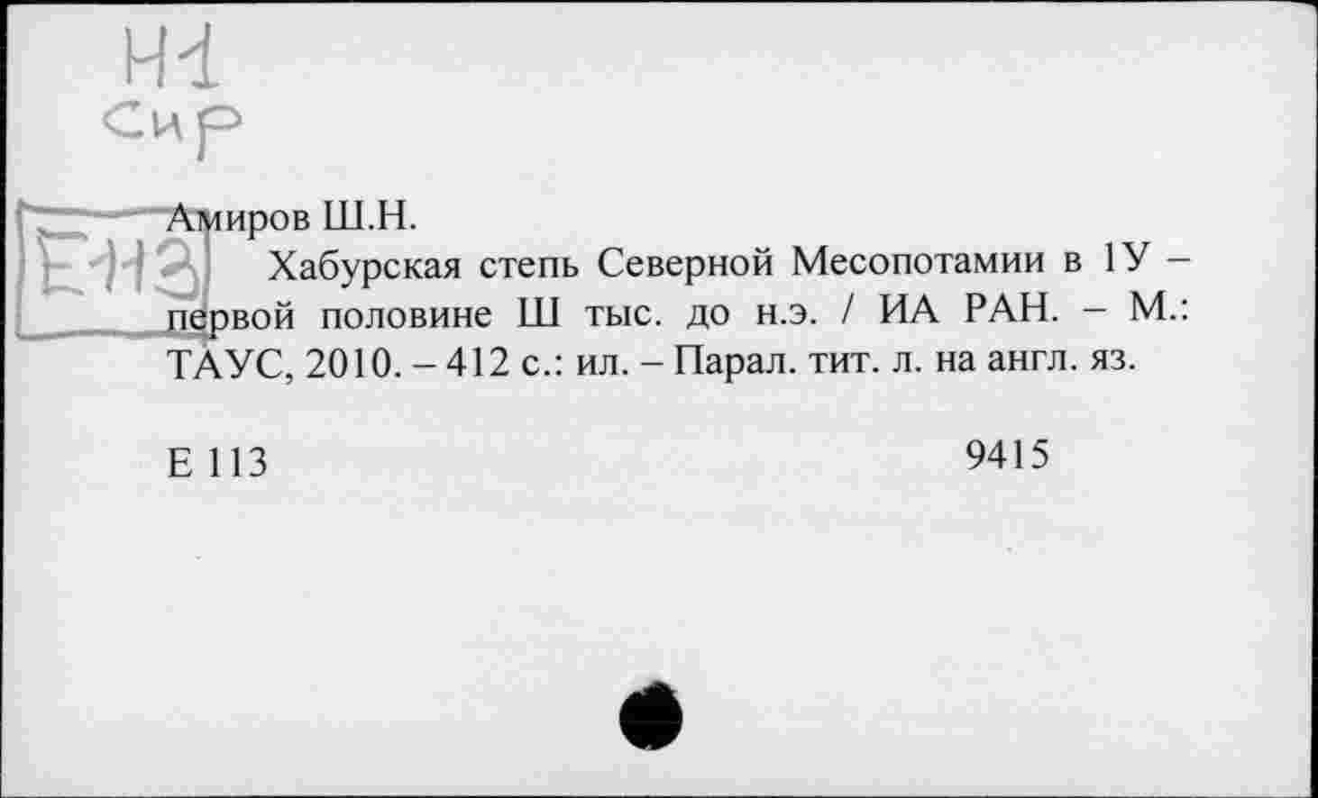 ﻿H-i Сир
7—;--Амиров Ш.Н.
Ена Хабурская степь Северной Месопотамии в 1У — __ первой половине Ш тыс. до н.э. / ИА РАН. - М.:
ТАУС, 2010.-412 с.: ил. -Парал. тит. л. на англ. яз.
Е 113
9415